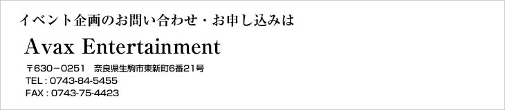 イベント企画のお問い合わせ・お申し込みは【AvaxEntertainment】〒630-0258 奈良県生駒市東新町6番21号　TEL (0743)84-5455