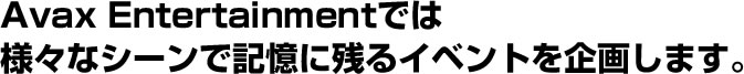 AvaxEntertainmentでは様々なシーンで記憶に残るイベントを企画します。