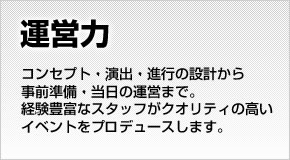 【運営力】コンセプト・演出・進行の設計から事前準備・当日の運営まで、経験豊富なスタッフがクオリティの高いイベントをプロデュースします。
