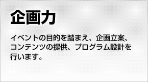 【企画力】イベントの目的を踏まえ、企画立案、コンテンツの提供、プログラム設計を行います。